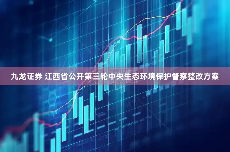 九龙证券 江西省公开第三轮中央生态环境保护督察整改方案