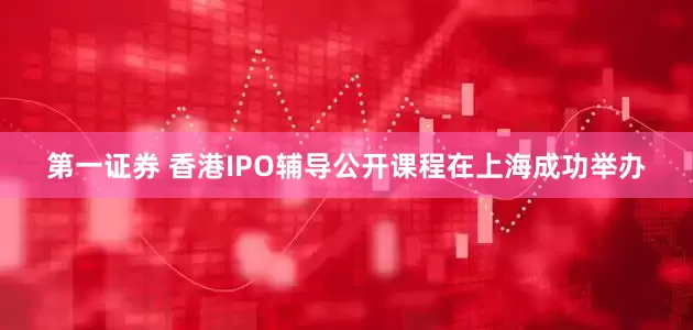 第一证券 香港IPO辅导公开课程在上海成功举办