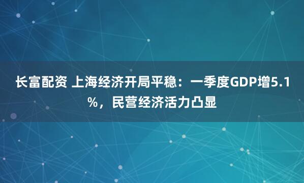 长富配资 上海经济开局平稳：一季度GDP增5.1%，民营经济活力凸显