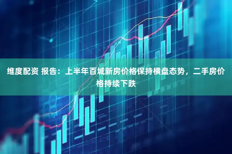 维度配资 报告：上半年百城新房价格保持横盘态势，二手房价格持续下跌