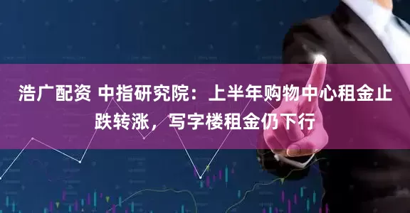浩广配资 中指研究院：上半年购物中心租金止跌转涨，写字楼租金仍下行