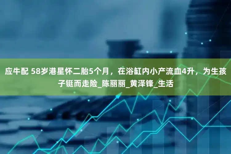 应牛配 58岁港星怀二胎5个月，在浴缸内小产流血4升，为生孩子铤而走险_陈丽丽_黄泽锋_生活