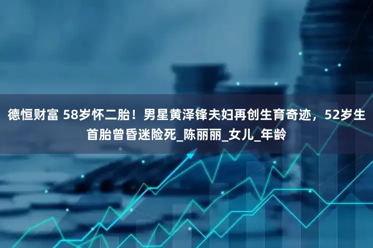 德恒财富 58岁怀二胎！男星黄泽锋夫妇再创生育奇迹，52岁生首胎曾昏迷险死_陈丽丽_女儿_年龄