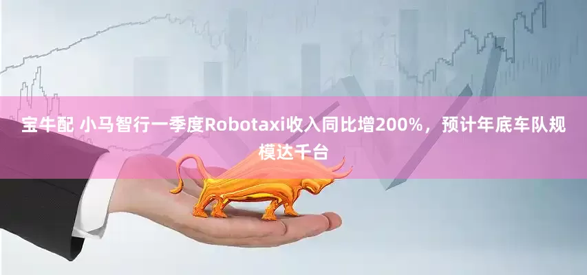 宝牛配 小马智行一季度Robotaxi收入同比增200%，预计年底车队规模达千台