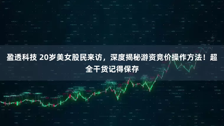 盈透科技 20岁美女股民来访，深度揭秘游资竞价操作方法！超全干货记得保存
