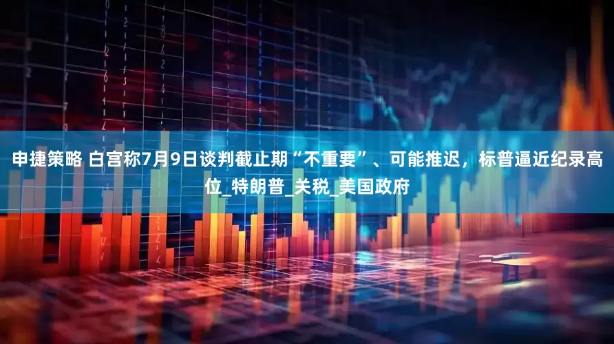 申捷策略 白宫称7月9日谈判截止期“不重要”、可能推迟，标普逼近纪录高位_特朗普_关税_美国政府