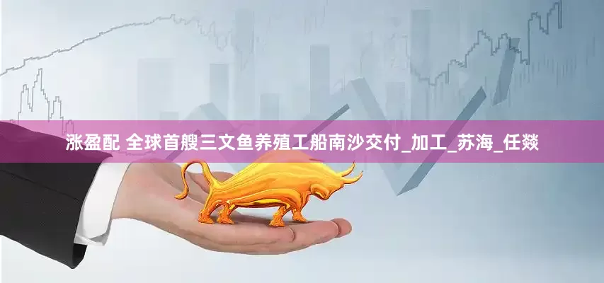 涨盈配 全球首艘三文鱼养殖工船南沙交付_加工_苏海_任燚
