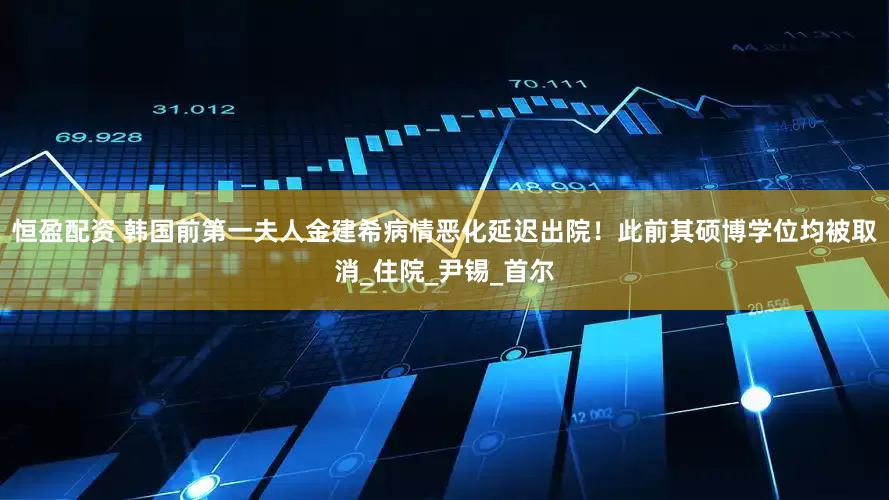 恒盈配资 韩国前第一夫人金建希病情恶化延迟出院！此前其硕博学位均被取消_住院_尹锡_首尔