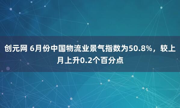 创元网 6月份中国物流业景气指数为50.8%，较上月上升0.2个百分点
