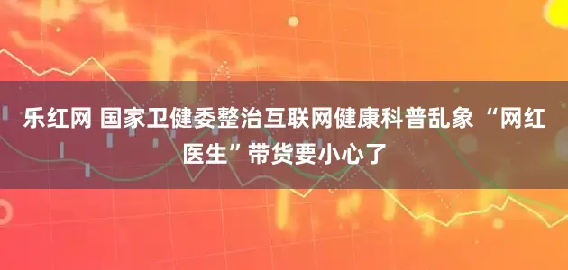 乐红网 国家卫健委整治互联网健康科普乱象 “网红医生”带货要小心了
