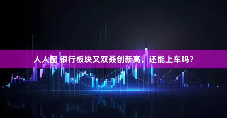 人人配 银行板块又双叒创新高，还能上车吗？