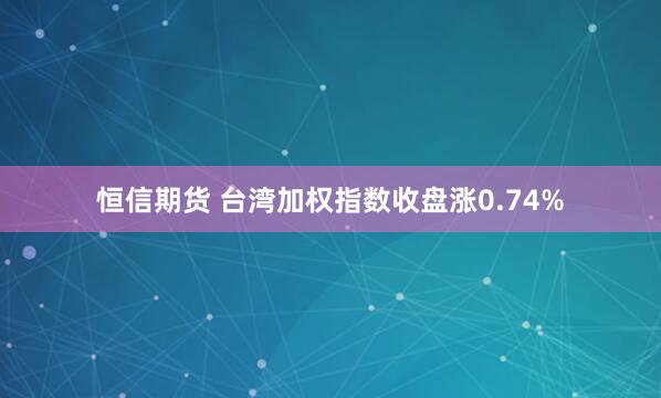 恒信期货 台湾加权指数收盘涨0.74%