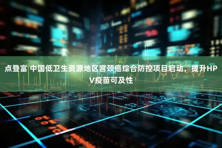 点登富 中国低卫生资源地区宫颈癌综合防控项目启动，提升HPV疫苗可及性