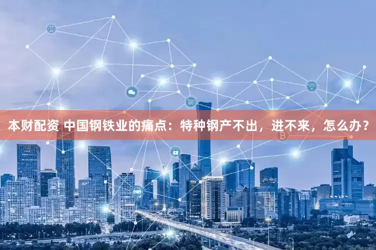 本财配资 中国钢铁业的痛点：特种钢产不出，进不来，怎么办？