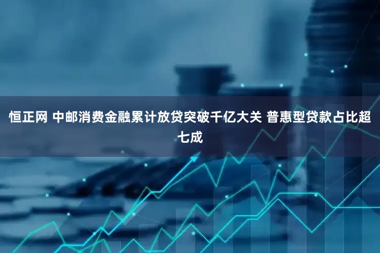 恒正网 中邮消费金融累计放贷突破千亿大关 普惠型贷款占比超七成