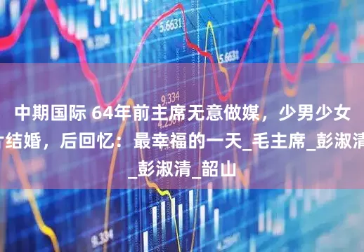中期国际 64年前主席无意做媒，少男少女因照片结婚，后回忆：最幸福的一天_毛主席_彭淑清_韶山
