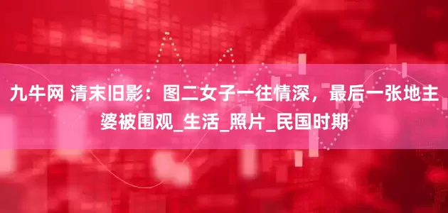 九牛网 清末旧影：图二女子一往情深，最后一张地主婆被围观_生活_照片_民国时期