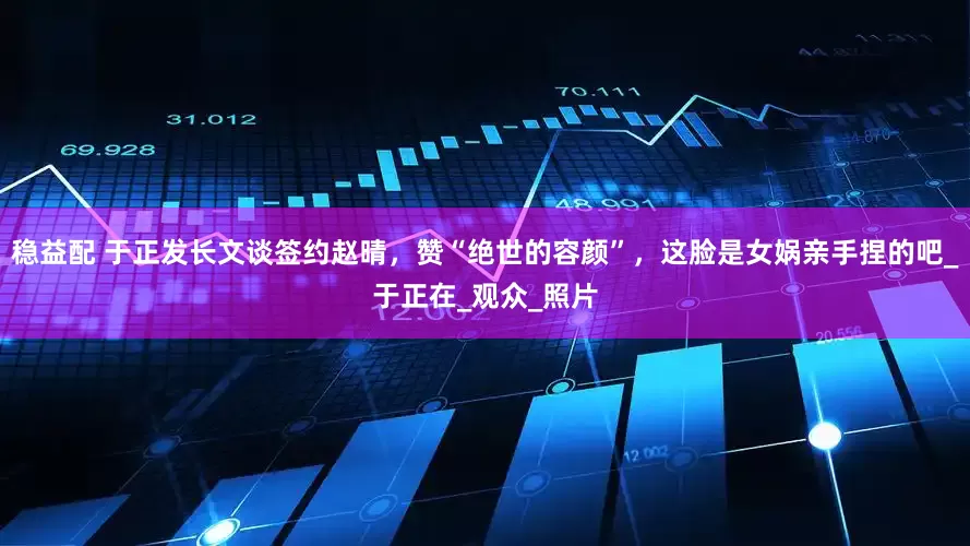 稳益配 于正发长文谈签约赵晴，赞“绝世的容颜”，这脸是女娲亲手捏的吧_于正在_观众_照片