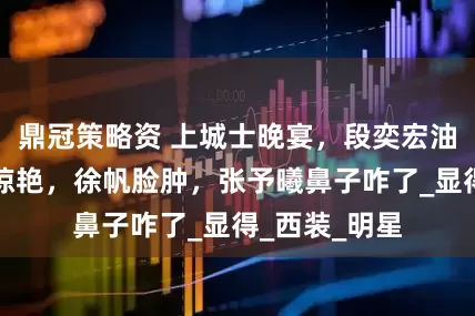 鼎冠策略资 上城士晚宴，段奕宏油腻，宋佳太惊艳，徐帆脸肿，张予曦鼻子咋了_显得_西装_明星