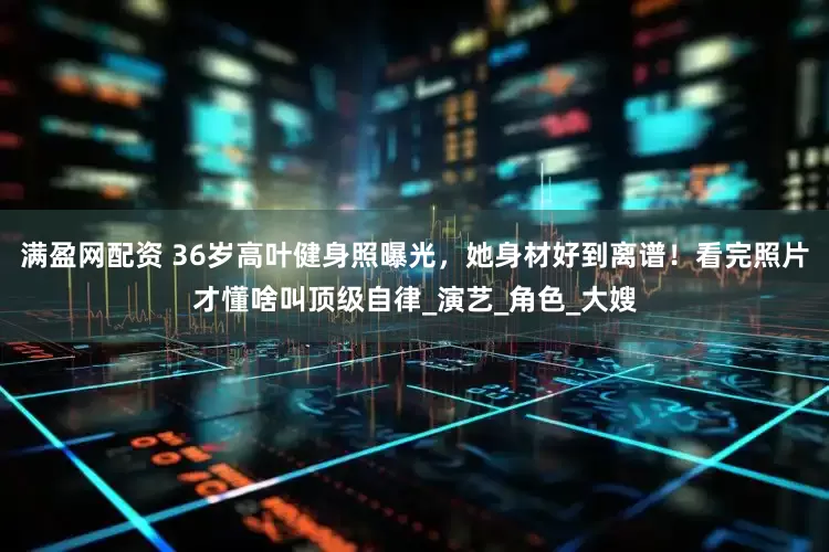满盈网配资 36岁高叶健身照曝光，她身材好到离谱！看完照片才懂啥叫顶级自律_演艺_角色_大嫂