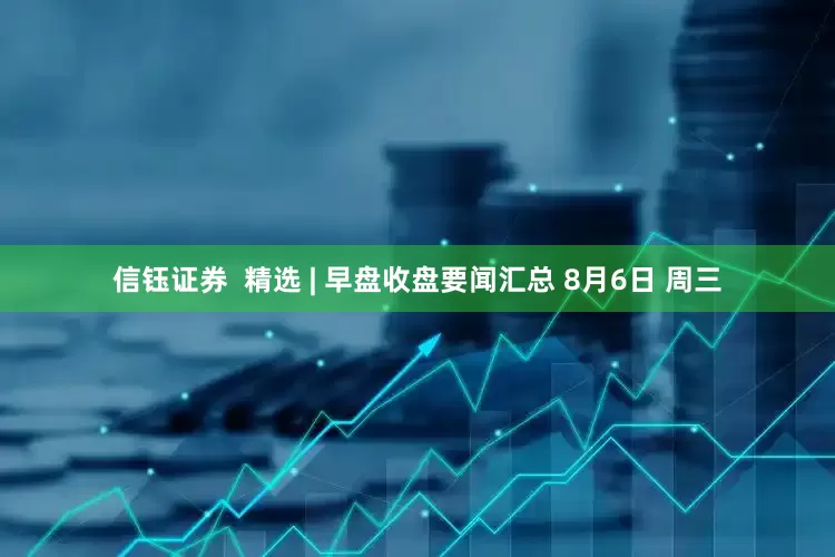 信钰证券  精选 | 早盘收盘要闻汇总 8月6日 周三