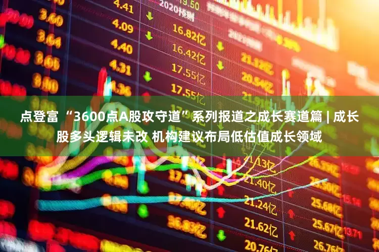 点登富 “3600点A股攻守道”系列报道之成长赛道篇 | 成长股多头逻辑未改 机构建议布局低估值成长领域