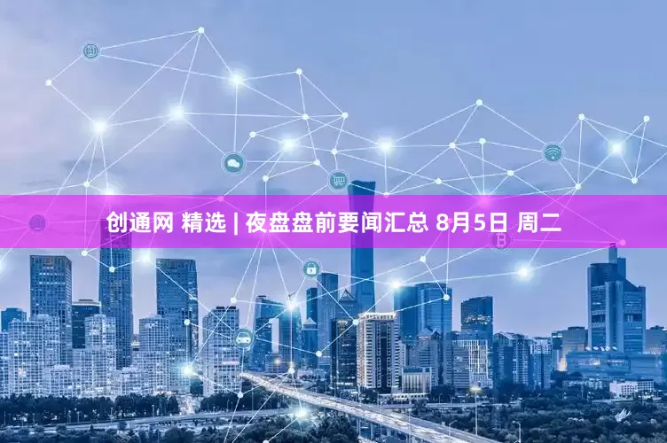 创通网 精选 | 夜盘盘前要闻汇总 8月5日 周二