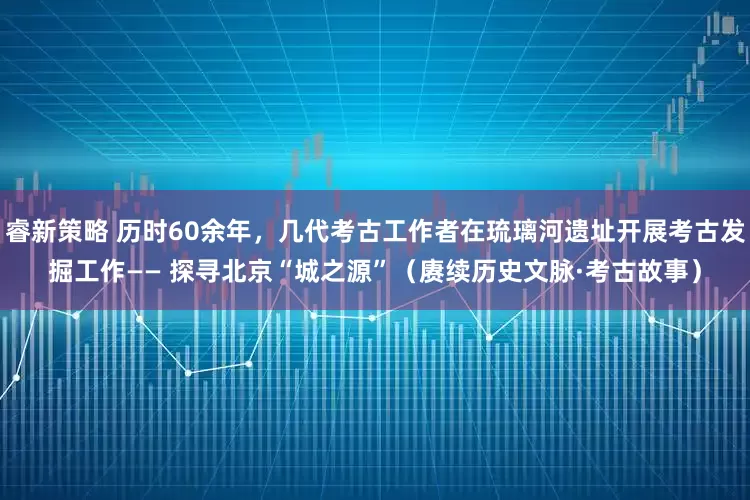 睿新策略 历时60余年，几代考古工作者在琉璃河遗址开展考古发掘工作—— 探寻北京“城之源”（赓续历史文脉·考古故事）