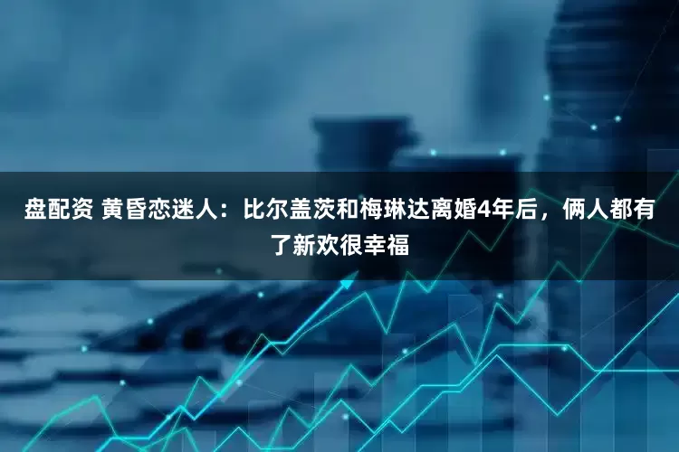 盘配资 黄昏恋迷人：比尔盖茨和梅琳达离婚4年后，俩人都有了新欢很幸福