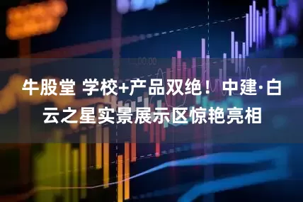 牛股堂 学校+产品双绝！中建·白云之星实景展示区惊艳亮相
