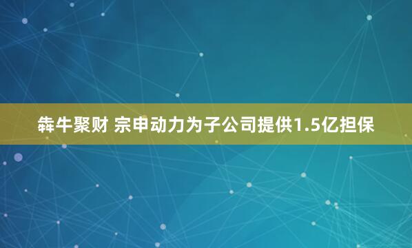 犇牛聚财 宗申动力为子公司提供1.5亿担保