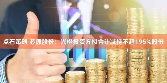 点石策略 芯原股份：兴橙投资方拟合计减持不超195%股份